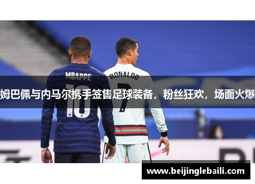 姆巴佩与内马尔携手签售足球装备，粉丝狂欢，场面火爆