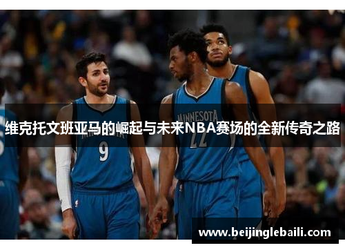 维克托文班亚马的崛起与未来NBA赛场的全新传奇之路